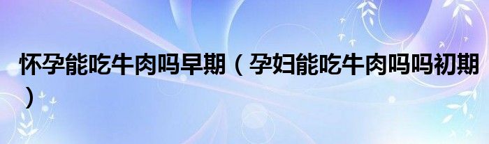 怀孕能吃牛肉吗早期（孕妇能吃牛肉吗吗初期）