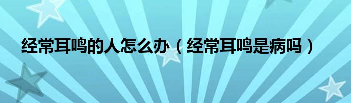 经常耳鸣的人怎么办（经常耳鸣是病吗）