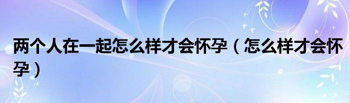 两个人在一起怎么样才会怀孕（怎么样才会怀孕）