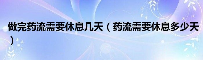 做完药流需要休息几天（药流需要休息多少天）