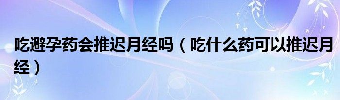 吃避孕药会推迟月经吗（吃什么药可以推迟月经）