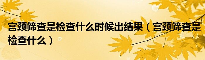 宫颈筛查是检查什么时候出结果（宫颈筛查是检查什么）