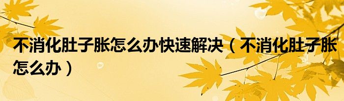 不消化肚子胀怎么办快速解决（不消化肚子胀怎么办）