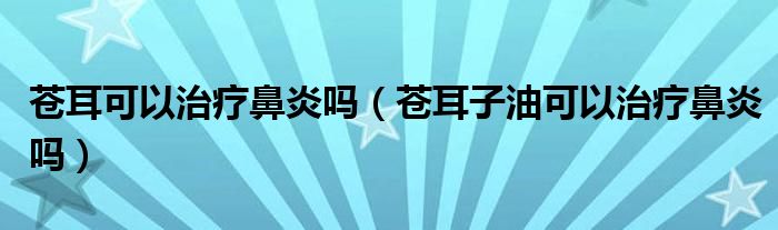 苍耳可以治疗鼻炎吗（苍耳子油可以治疗鼻炎吗）