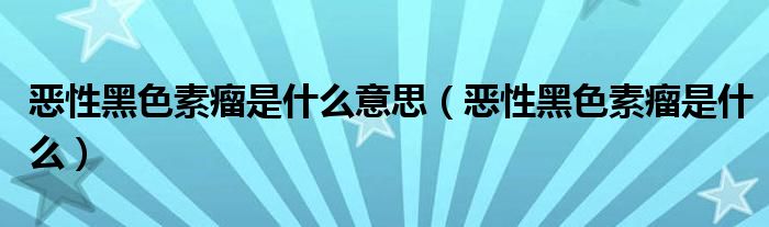 恶性黑色素瘤是什么意思（恶性黑色素瘤是什么）