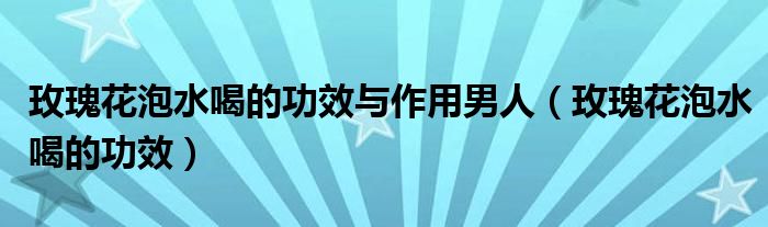 玫瑰花泡水喝的功效与作用男人（玫瑰花泡水喝的功效）