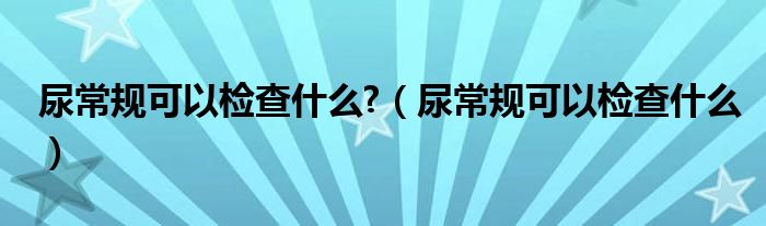 尿常规可以检查什么?（尿常规可以检查什么）