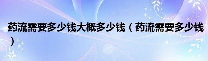 药流需要多少钱大概多少钱（药流需要多少钱）