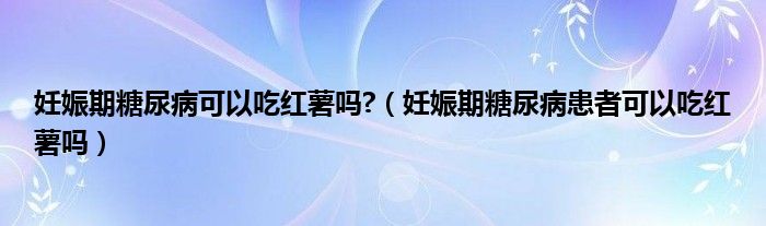 妊娠期糖尿病可以吃红薯吗?（妊娠期糖尿病患者可以吃红薯吗）