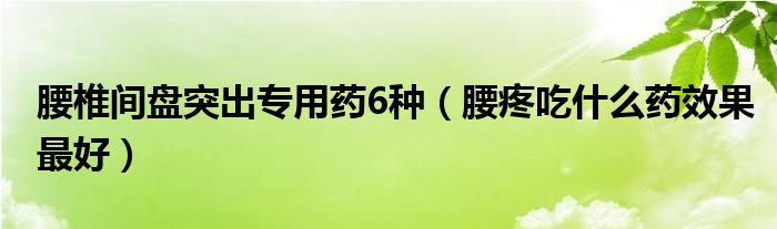 腰椎间盘突出专用药6种（腰疼吃什么药效果最好）