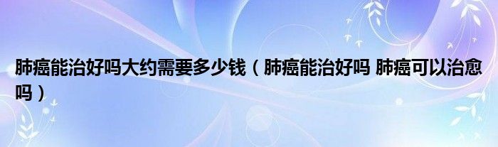 肺癌能治好吗大约需要多少钱（肺癌能治好吗 肺癌可以治愈吗）