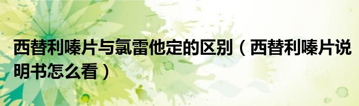 西替利嗪片与氯雷他定的区别（西替利嗪片说明书怎么看）