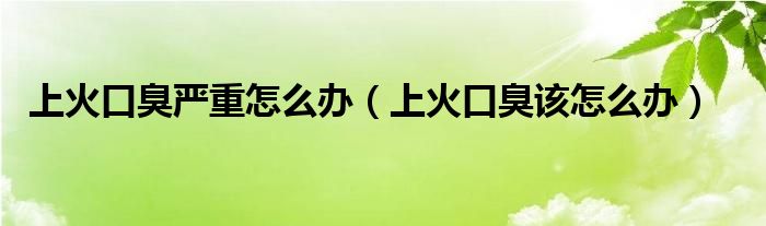 上火口臭严重怎么办（上火口臭该怎么办）