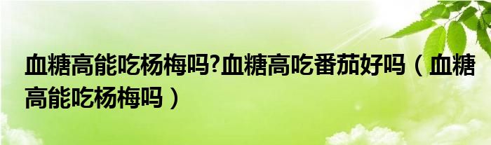 血糖高能吃杨梅吗?血糖高吃番茄好吗（血糖高能吃杨梅吗）