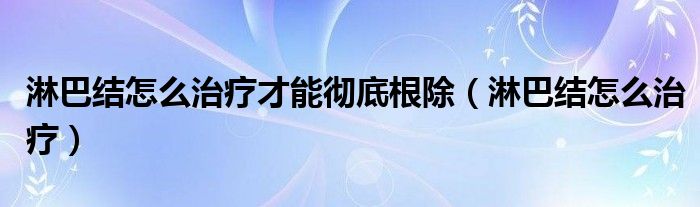 淋巴结怎么治疗才能彻底根除（淋巴结怎么治疗）