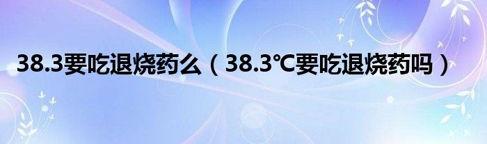 38.3要吃退烧药么（38.3℃要吃退烧药吗）