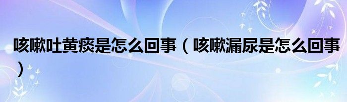 咳嗽吐黄痰是怎么回事（咳嗽漏尿是怎么回事）