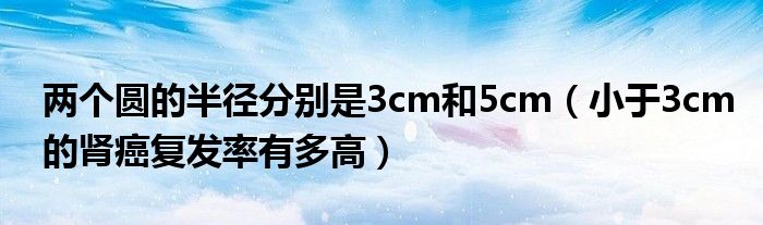 两个圆的半径分别是3cm和5cm（小于3cm的肾癌复发率有多高）