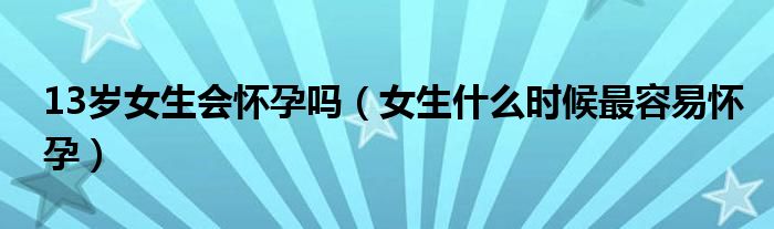 13岁女生会怀孕吗（女生什么时候最容易怀孕）