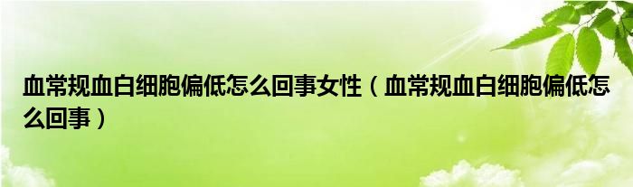 血常规血白细胞偏低怎么回事女性（血常规血白细胞偏低怎么回事）