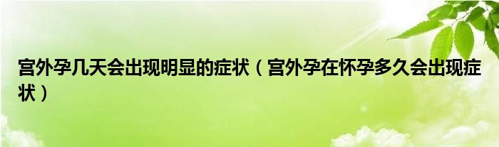 宫外孕几天会出现明显的症状（宫外孕在怀孕多久会出现症状）