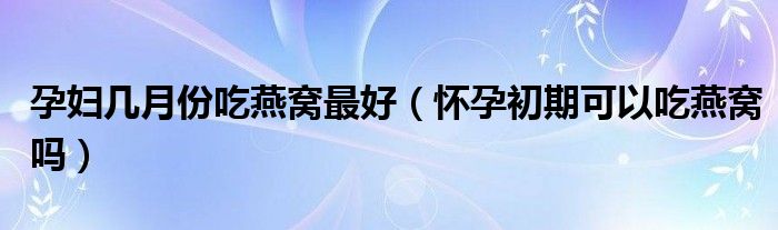 孕妇几月份吃燕窝最好（怀孕初期可以吃燕窝吗）