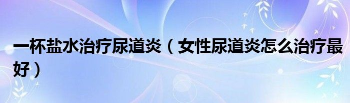 一杯盐水治疗尿道炎（女性尿道炎怎么治疗最好）