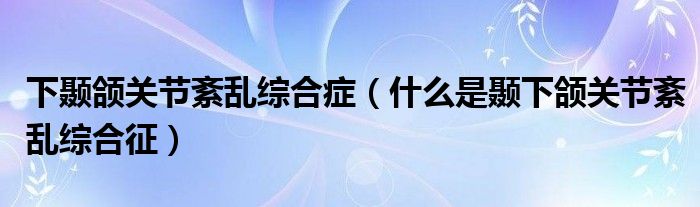 下颞颌关节紊乱综合症（什么是颞下颌关节紊乱综合征）