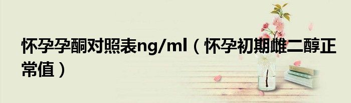 怀孕孕酮对照表ng/ml（怀孕初期雌二醇正常值）