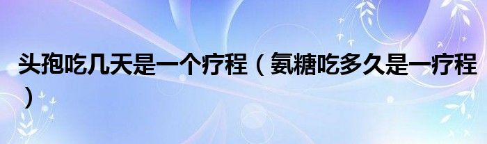 头孢吃几天是一个疗程（氨糖吃多久是一疗程）