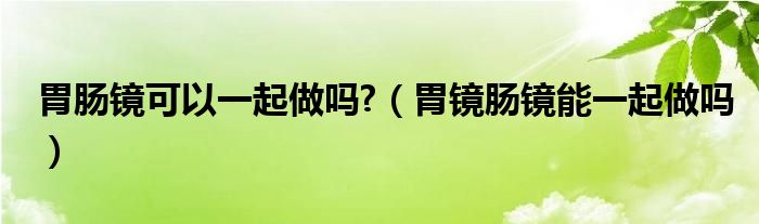 胃肠镜可以一起做吗?（胃镜肠镜能一起做吗）