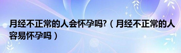 月经不正常的人会怀孕吗?（月经不正常的人容易怀孕吗）