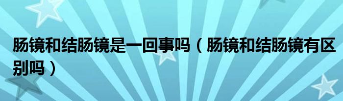 肠镜和结肠镜是一回事吗（肠镜和结肠镜有区别吗）