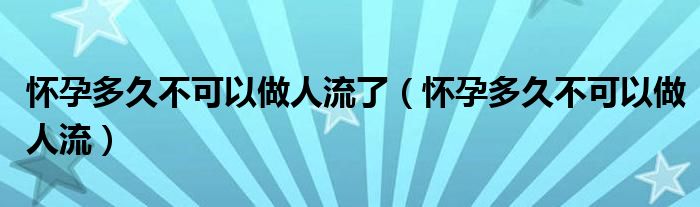 怀孕多久不可以做人流了（怀孕多久不可以做人流）