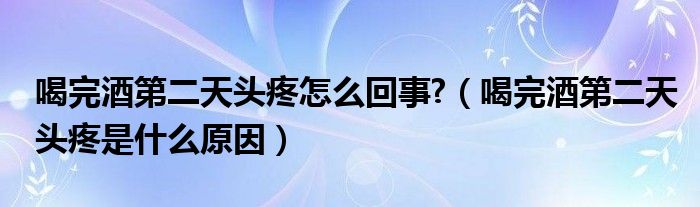 喝完酒第二天头疼怎么回事?（喝完酒第二天头疼是什么原因）