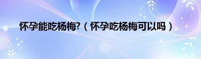 怀孕能吃杨梅?（怀孕吃杨梅可以吗）