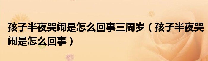 孩子半夜哭闹是怎么回事三周岁（孩子半夜哭闹是怎么回事）