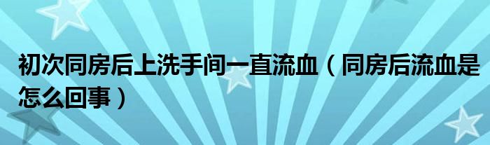 初次同房后上洗手间一直流血（同房后流血是怎么回事）