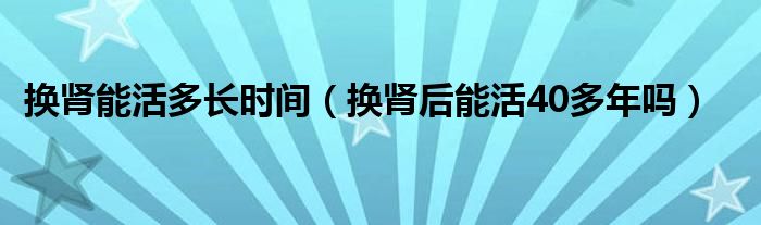 换肾能活多长时间（换肾后能活40多年吗）