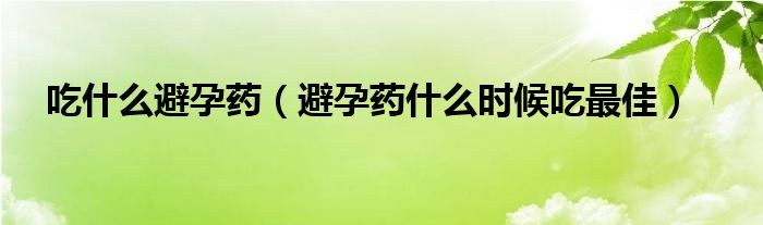 吃什么避孕药（避孕药什么时候吃最佳）