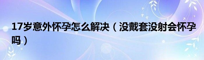 17岁意外怀孕怎么解决（没戴套没射会怀孕吗）