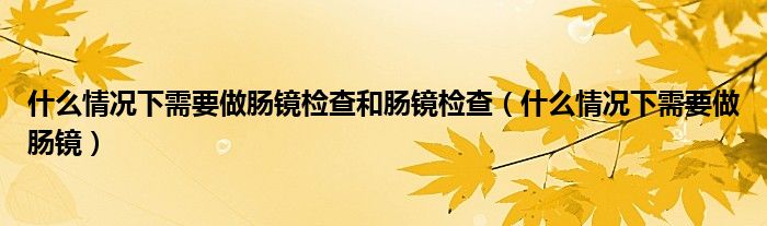 什么情况下需要做肠镜检查和肠镜检查（什么情况下需要做肠镜）