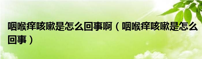 咽喉痒咳嗽是怎么回事啊（咽喉痒咳嗽是怎么回事）