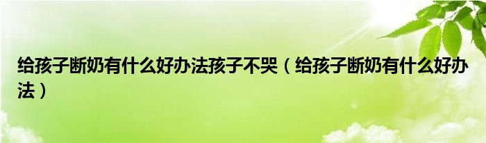 给孩子断奶有什么好办法孩子不哭（给孩子断奶有什么好办法）