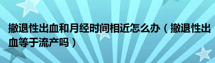 撤退性出血和月经时间相近怎么办（撤退性出血等于流产吗）