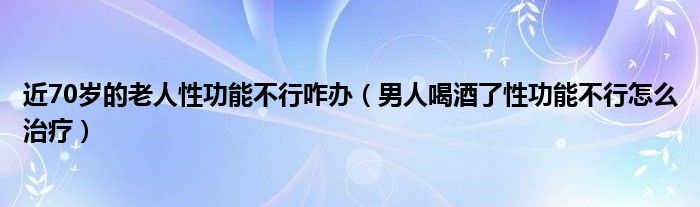 近70岁的老人性功能不行咋办（男人喝酒了性功能不行怎么治疗）