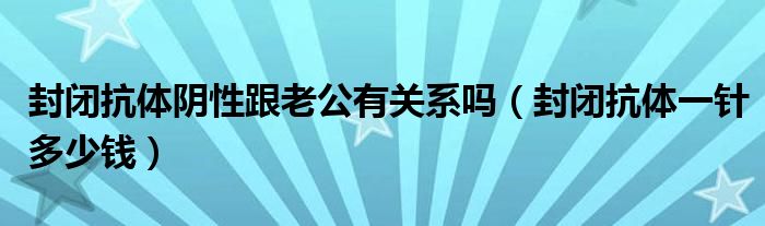 封闭抗体阴性跟老公有关系吗（封闭抗体一针多少钱）