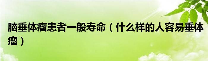 脑垂体瘤患者一般寿命（什么样的人容易垂体瘤）