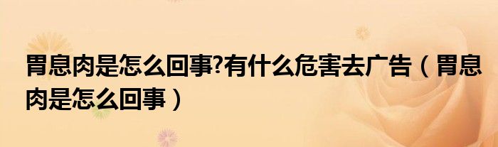 胃息肉是怎么回事?有什么危害去广告（胃息肉是怎么回事）