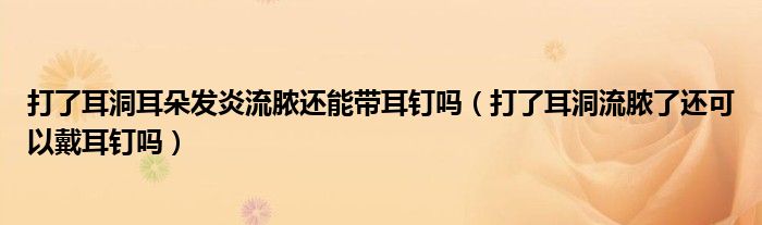 打了耳洞耳朵发炎流脓还能带耳钉吗（打了耳洞流脓了还可以戴耳钉吗）